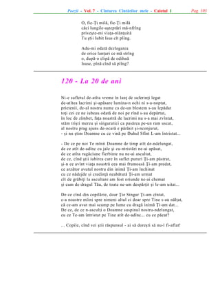 Poezii - Vol. 7 - Cîntarea Cîntãrilor mele - Caietul 1
O, fie-Þi milã, fie-Þi milã
cãci lungile-aºteptãri mã-nfrîng
priveºte-mi viaþa-nlãnþuitã
Tu ºtii Iubit Isus cît plîng.
Adu-mi odatã dezlegarea
de orice lanþuri ce mã strîng
o, dupã-o clipã de odihnã
Isuse, pînã cînd sã plîng?

120 - La 20 de ani
Ni-e sufletul de-atîta vreme în lanþ de suferinþi legat
de-atîtea lacrimi ºi-apãsare lumina-n ochi ni s-a-noptat,
prietenii, de-al nostru nume ca de-un blestem s-au lepãdat
toþi cei ce ne iubeau odatã de noi pe rînd s-au depãrtat,
în loc de zîmbet, faþa noastrã de lacrimi nu s-a mai zvîntat,
stãm triºti mereu ºi singuratici ca pasãrea pe-un ram uscat,
al nostru prag ajuns de-ocarã e pãrãsit ºi-nconjurat,
- ºi nu ºtim Doamne cu ce vinã pe Duhul Sfînt L-am întristat...
- De ce pe noi Te mînii Doamne de timp atît de-ndelungat,
de ce atît de-adînc cu jale ºi cu-ntristãri ne-ai apãsat,
de ce atîta rugãciune fierbinte nu ne-ai ascultat,
de ce, cînd ºtii iubirea care în suflet pururi Þi-am pãstrat,
ºi-n ce avînt viaþa noastrã cea mai frumoasã Þi-am predat,
ce arzãtor avutul nostru din inimã Þi-am închinat
cu ce nãdejde ºi credinþã neabãtutã Þi-am urmat
cît de grãbiþi la ascultare am fost oriunde ne-ai chemat
ºi cum de dragul Tãu, de toate ne-am despãrþit ºi le-am uitat...
De ce cînd din copilãrie, doar Þie Singur Þi-am cîntat,
c-a noastre mîini spre nimeni altul ci doar spre Tine s-au nãlþat,
cã ce-am avut mai scump pe lume cu dragã inimã Þi-am dat...
De ce, de ce n-asculþi o Doamne suspinul nostru-ndelungat,
cu ce Te-am întristat pe Tine atît de-adînc... cu ce pãcat?
... Copile, cînd vei ºtii rãspunsul - ai sã doreºti sã nu-l fi-aflat!

Pag. 103

 