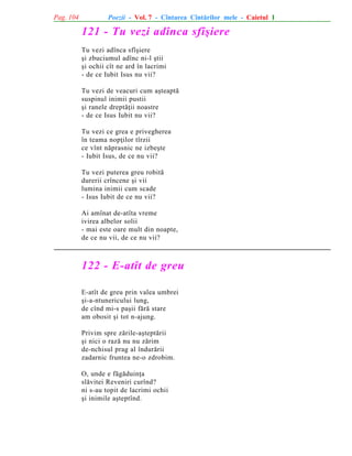 Pag. 104

Poezii - Vol. 7 - Cîntarea Cîntãrilor mele - Caietul 1

121 - Tu vezi adînca sfîºiere
Tu vezi adînca sfîºiere
ºi zbuciumul adînc ni-l ºtii
ºi ochii cît ne ard în lacrimi
- de ce Iubit Isus nu vii?
Tu vezi de veacuri cum aºteaptã
suspinul inimii pustii
ºi ranele dreptãþii noastre
- de ce Isus Iubit nu vii?
Tu vezi ce grea e privegherea
în teama nopþilor tîrzii
ce vînt nãprasnic ne izbeºte
- Iubit Isus, de ce nu vii?
Tu vezi puterea greu robitã
durerii crîncene ºi vii
lumina inimii cum scade
- Isus Iubit de ce nu vii?
Ai amînat de-atîta vreme
ivirea albelor solii
- mai este oare mult din noapte,
de ce nu vii, de ce nu vii?

122 - E-atît de greu
E-atît de greu prin valea umbrei
ºi-a-ntunericului lung,
de cînd mi-s paºii fãrã stare
am obosit ºi tot n-ajung.
Privim spre zãrile-aºteptãrii
ºi nici o razã nu nu zãrim
de-nchisul prag al îndurãrii
zadarnic fruntea ne-o zdrobim.
O, unde e fãgãduinþa
slãvitei Reveniri curînd?
ni s-au topit de lacrimi ochii
ºi inimile aºteptînd.

 