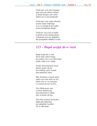 Poezii - Vol. 7 - Cîntarea Cîntãrilor mele - Caietul 1
Cînd oare vom zãri Limanul
spre care-am obosit vîslind
ºi Þinta dinspre care ochii
iubirii nu se mai desprind?
Cînd oare vom vedea sfîrºitul
acestei lupte îndelungi
ºi se vor ºterge de pe suflet
aceste-nsîngerate dungi?
Cînd are, cã ºi ieri ºi astãzi
ºi mîine-avem acelaºi drum,
o Doamne-nvie-ne nãdejdea
din proaspãtul rãbdãrii scrum.

123 - Dupã arºiþa de-o varã
Dupã arºiþa de-o varã
focul arde codrii-ntregi
de credeai cã-n veci dintr-înºii
urmã verde n-ai s-alegi.
Astãzi întorcînd prin locul
pustiit atunci de jar
noi mlãdiþe, prin cenuºã
mai puternice rãsar.
Mai frumoase-s parcã-acolo
unde-a ars mai mult un loc,
mîine nici se va cunoaºte
c-a trecut pe-aici un foc...
Via sfîntã peste care
a trecut durerea jar,
mai puternicã-o ridicã
alte revãrsãri de har.
Cãci din scrumul încercãrii,
dupã anii-ndureraþi
ies nãdejdile Lucrãrii
fiii ei adevãraþi.

Pag. 105

 