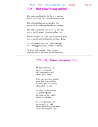 Poezii - Vol. 7 - Cîntarea Cîntãrilor mele - Caietul 1

125 - Din zbuciumul iubirii
Din zbuciumul iubirii, din focul ei nestîns
mereu cu alte lacrimi chemãm acelaºi plîns.
Din plînsul ºi lumina acelui sfînt fior
mereu cu alte-avînturi chemãm acelaºi dor.
Din zborul armoniei spre locul cel preasfînt
mereu cu alte doruri chemãm acelaºi cînt.
Plutind din slavã-n slavã spre-al cerurilor prag
mereu cu alte cînturi chemãm un Nume Drag.
Aºa de-a pururi pînã - în clipa-n care plin
va fi întreg pãmîntul de Imnul Tãu Divin.
ªi Slava fãrã seamãn a Altui Început
din care tot ce-i zbucium va fi necunoscut.

126 - O, Taina sãrutãrii Lui
O, Taina sãrutãrii Lui
pe veci e neuitatã
ºi-i binecuvîntat acel
sfinþit de ea odatã.
Cãci gura ce s-a-nvrednicit
de-al Lui sãrut fierbinte
Îi dãruie pe veci de veci
sfinþitele-I cuvinte.
ªi inima ce-odatã-a fost
de El îmbrãþiºatã
pe lume-aºa nu va iubi
nimic ºi niciodatã.
ªi ochii sãrutaþi de El
nu vor privi-n viaþã
nimic mai dulce ºi mai drag
ca-n veci plãcuta-I Faþã.

Pag. 107

 