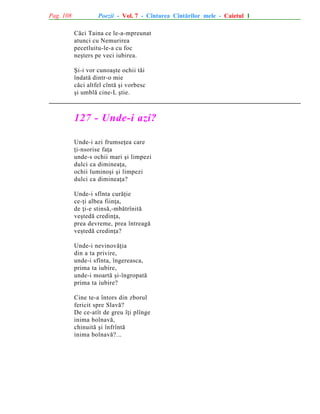 Pag. 108

Poezii - Vol. 7 - Cîntarea Cîntãrilor mele - Caietul 1
Cãci Taina ce le-a-mpreunat
atunci cu Nemurirea
pecetluitu-le-a cu foc
neºters pe veci iubirea.
ªi-i vor cunoaºte ochii tãi
îndatã dintr-o mie
cãci altfel cîntã ºi vorbesc
ºi umblã cine-L ºtie.

127 - Unde-i azi?
Unde-i azi frumseþea care
þi-nsorise faþa
unde-s ochii mari ºi limpezi
dulci ca dimineaþa,
ochii luminoºi ºi limpezi
dulci ca dimineaþa?
Unde-i sfînta curãþie
ce-þi albea fiinþa,
de þi-e stinsã,-mbãtrînitã
veºtedã credinþa,
prea devreme, prea întreagã
veºtedã credinþa?
Unde-i nevinovãþia
din a ta privire,
unde-i sfînta, îngereasca,
prima ta iubire,
unde-i moartã ºi-îngropatã
prima ta iubire?
Cine te-a întors din zborul
fericit spre Slavã?
De ce-atît de greu îþi plînge
inima bolnavã,
chinuitã ºi înfrîntã
inima bolnavã?...

 