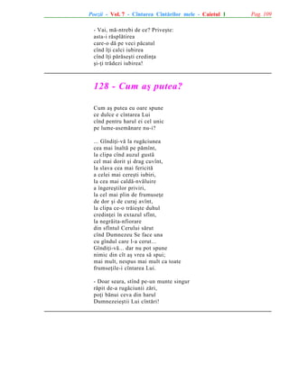 Poezii - Vol. 7 - Cîntarea Cîntãrilor mele - Caietul 1
- Vai, mã-ntrebi de ce? Priveºte:
asta-i rãsplãtirea
care-o dã pe veci pãcatul
cînd îþi calci iubirea
cînd îþi pãrãseºti credinþa
ºi-þi trãdezi iubirea!

128 - Cum aº putea?
Cum aº putea eu oare spune
ce dulce e cîntarea Lui
cînd pentru harul ei cel unic
pe lume-asemãnare nu-i?
... Gîndiþi-vã la rugãciunea
cea mai înaltã pe pãmînt,
la clipa cînd auzul gustã
cel mai dorit ºi drag cuvînt,
la slava cea mai fericitã
a celei mai cereºti iubiri,
la cea mai caldã-nvãluire
a îngereºtilor priviri,
la cel mai plin de frumuseþe
de dor ºi de curaj avînt,
la clipa ce-o trãieºte duhul
credinþei în extazul sfînt,
la negrãita-nfiorare
din sfîntul Cerului sãrut
cînd Dumnezeu Se face una
cu gîndul care l-a cerut...
Gîndiþi-vã... dar nu pot spune
nimic din cît aº vrea sã spui;
mai mult, nespus mai mult ca toate
frumseþile-i cîntarea Lui.
- Doar seara, stînd pe-un munte singur
rãpit de-a rugãciunii zãri,
poþi bãnui ceva din harul
Dumnezeieºtii Lui cîntãri!

Pag. 109

 