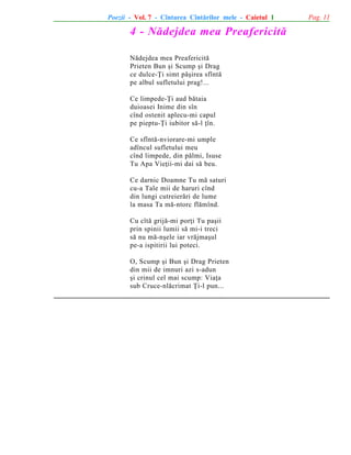 Poezii - Vol. 7 - Cîntarea Cîntãrilor mele - Caietul 1

4 - Nãdejdea mea Preafericitã
Nãdejdea mea Preafericitã
Prieten Bun ºi Scump ºi Drag
ce dulce-Þi simt pãºirea sfîntã
pe albul sufletului prag!...
Ce limpede-Þi aud bãtaia
duioasei Inime din sîn
cînd ostenit aplecu-mi capul
pe pieptu-Þi iubitor sã-l þîn.
Ce sfîntã-nviorare-mi umple
adîncul sufletului meu
cînd limpede, din pãlmi, Isuse
Tu Apa Vieþii-mi dai sã beu.
Ce darnic Doamne Tu mã saturi
cu-a Tale mii de haruri cînd
din lungi cutreierãri de lume
la masa Ta mã-ntorc flãmînd.
Cu cîtã grijã-mi porþi Tu paºii
prin spinii lumii sã mi-i treci
sã nu mã-nºele iar vrãjmaºul
pe-a ispitirii lui poteci.
O, Scump ºi Bun ºi Drag Prieten
din mii de imnuri azi s-adun
ºi crinul cel mai scump: Viaþa
sub Cruce-nlãcrimat Þi-l pun...

Pag. 11

 