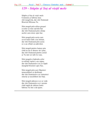 Pag. 110

Poezii - Vol. 7 - Cîntarea Cîntãrilor mele - Caietul 1

129 - Stãpîn ºi Soþ al vieþii mele
Stãpîn ºi Soþ al vieþii mele
Comoara ºi Iubirea mea
sînt neagrã da, dar sînt frumoasã
Bisericã Mireasa Ta.
Sînt neagrã prin atîtea greºuri
a-celor ce mai cad din har
dar sînt frumoasã prin cãinþa
acelor care-ntorc spre har.
Sînt neagrã prin aceia care
cu-al lumii duh s-au întinat,
dar sînt frumoasã prin aceia
ce s-au sfinþit cu-adevãrat.
Sînt neagrã pentru lumea asta
cînd eu nu ei doresc sã-i plac,
dar sînt frumoasã pentru ceruri
ºi Tu mã vei iubi în veac.
Sînt neagrã-n îndoiala celor
ce-nfrînþi ispitei s-au supus,
dar sînt frumoasã-n cei ce luptã
mergînd biruitori spre Sus.
Sînt neagrã prin acei fãþarnici
neascultãtori ºi dezbinaþi
dar sînt frumoasã-n cei statornici
smeriþi ºi-ascultãtori de fraþi.
Sînt neagrã-adesea-n ce se vede
dar sînt frumoasã-n ce-i ascuns
cînd ruptã de iubirea lumii
Iubirea Ta îmi e de-ajuns.

 