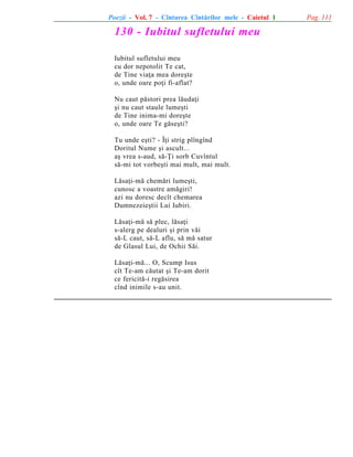 Poezii - Vol. 7 - Cîntarea Cîntãrilor mele - Caietul 1

130 - Iubitul sufletului meu
Iubitul sufletului meu
cu dor nepotolit Te cat,
de Tine viaþa mea doreºte
o, unde oare poþi fi-aflat?
Nu caut pãstori prea lãudaþi
ºi nu caut staule lumeºti
de Tine inima-mi doreºte
o, unde oare Te gãseºti?
Tu unde eºti? - Îþi strig plîngînd
Doritul Nume ºi ascult...
aº vrea s-aud, sã-Þi sorb Cuvîntul
sã-mi tot vorbeºti mai mult, mai mult.
Lãsaþi-mã chemãri lumeºti,
cunosc a voastre amãgiri!
azi nu doresc decît chemarea
Dumnezeieºtii Lui Iubiri.
Lãsaþi-mã sã plec, lãsaþi
s-alerg pe dealuri ºi prin vãi
sã-L caut, sã-L aflu, sã mã satur
de Glasul Lui, de Ochii Sãi.
Lãsaþi-mã... O, Scump Isus
cît Te-am cãutat ºi Te-am dorit
ce fericitã-i regãsirea
cînd inimile s-au unit.

Pag. 111

 