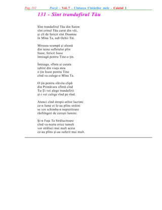 Pag. 112

Poezii - Vol. 7 - Cîntarea Cîntãrilor mele - Caietul 1

131 - Sînt trandafirul Tãu
Sînt trandafirul Tãu din Saron
sînt crinul Tãu curat din vãi,
ºi cît de fericit sînt Doamne
în Mîna Ta, sub Ochii Tãi.
Mireasa scumpã ºi aleasã
din taina sufletului plin
Isuse, fericit Isuse
întreagã pentru Tine-o þin.
Întreaga, sfînta ºi curata
iubire din viaþa mea
o þin Isuse pentru Tine
cînd va culege-o Mîna Ta.
O þin pentru slãvita clipã
din Primãvara sfîntã cînd
Tu-Þi vei alege trandafirii
ºi-i vei culege rînd pe rînd.
Atunci cînd stropii-atîtor lacrimi
ce-n lume ei le-au plîns strãini
se vor schimba-n nepieritoare
rãsfrîngeri de cereºti lumini.
ªi-n Faþa Ta Strãlucitoare
cînd va-nceta orice tumult
vor strãluci mai mult aceia
ce-au plîns ºi-au suferit mai mult.

 