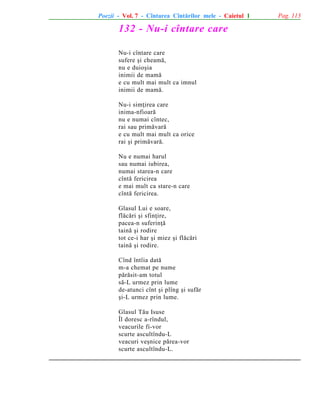 Poezii - Vol. 7 - Cîntarea Cîntãrilor mele - Caietul 1

132 - Nu-i cîntare care
Nu-i cîntare care
sufere ºi cheamã,
nu e duioºia
inimii de mamã
e cu mult mai mult ca imnul
inimii de mamã.
Nu-i simþirea care
inima-nfioarã
nu e numai cîntec,
rai sau primãvarã
e cu mult mai mult ca orice
rai ºi primãvarã.
Nu e numai harul
sau numai iubirea,
numai starea-n care
cîntã fericirea
e mai mult ca stare-n care
cîntã fericirea.
Glasul Lui e soare,
flãcãri ºi sfinþire,
pacea-n suferinþã
tainã ºi rodire
tot ce-i har ºi miez ºi flãcãri
tainã ºi rodire.
Cînd întîia datã
m-a chemat pe nume
pãrãsit-am totul
sã-L urmez prin lume
de-atunci cînt ºi plîng ºi sufãr
ºi-L urmez prin lume.
Glasul Tãu Isuse
Îl doresc a-rîndul,
veacurile fi-vor
scurte ascultîndu-L
veacuri veºnice pãrea-vor
scurte ascultîndu-L.

Pag. 113

 