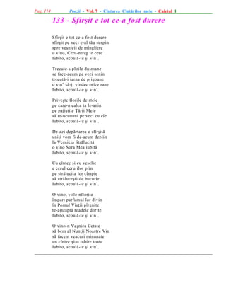 Pag. 114

Poezii - Vol. 7 - Cîntarea Cîntãrilor mele - Caietul 1

133 - Sfîrºit e tot ce-a fost durere
Sfîrºit e tot ce-a fost durere
sfîrºit pe veci e-al tãu suspin
spre veºnicii de mîngîiere
o vino, Ceru-ntreg te cere
Iubito, scoalã-te ºi vin’.
Trecute-s ploile duºmane
se face-acum pe veci senin
trecutã-i iarna de prigoane
o vin’ sã-þi vindec orice rane
Iubito, scoalã-te ºi vin’.
Priveºte florile de stele
pe care-n calea ta le-anin
pe pajiºtile Þãrii Mele
sã te-ncununi pe veci cu ele
Iubito, scoalã-te ºi vin’.
De-azi depãrtarea e sfîrºitã
uniþi vom fi de-acum deplin
la Veºnicia Strãlucitã
o vino Sora Mea iubitã
Iubito, scoalã-te ºi vin’.
Cu cîntec ºi cu veselie
e cerul cerurilor plin
pe strãlucita lor cîmpie
sã strãluceºti de bucurie
Iubito, scoalã-te ºi vin’.
O vino, viile-nflorite
împart parfumul lor divin
în Pomul Vieþii pîrguite
te-aºteaptã roadele dorite
Iubito, scoalã-te ºi vin’.
O vino-n Veºnica Cetate
sã bem al Nunþii Noastre Vin
sã facem veacuri minunate
un cîntec ºi-o iubire toate
Iubito, scoalã-te ºi vin’.

 