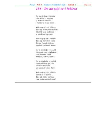 Poezii - Vol. 7 - Cîntarea Cîntãrilor mele - Caietul 1

134 - De nu ºtiþi ce-i iubirea
De nu ºtiþi ce-i iubirea
cum ard a ei suspine
ºi mistuie simþirea
- veniþi la El cu mine!
Voi nu ºtiþi ce-i iubirea
de n-aþi mers prin mulþime
cãutînd spre nicãierea
ºi nevãzînd pe nime!
Voi nu ºtiþi ce-i iubirea
de n-aþi pornit în lume
dorind Nemãrginirea,
ºoptind aprinsu-I Nume!
De n-aþi simþit vreodatã
pe nume cum vã cheamã
cînd inima e toatã
nãdejde, cîntec, teamã.
De n-aþi cãutat vreodatã
îngenuncheaþi pe cale
cu mîna-nfioratã
un semn al urmei Sale.
Voi nu ºtiþi ce-i iubirea
ce har ºi ce putere
de n-aþi plãtit cu firea
- ea preþu-acesta-l cere!

Pag. 115

 