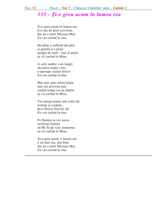 Pag. 116

Poezii - Vol. 7 - Cîntarea Cîntãrilor mele - Caietul 1

135 - Þi-e greu acum în lumea rea
Þi-e greu acum în lumea rea
þi-e-aºa de greu ºtiu bine,
dar nu e mult Mireasa Mea
Eu vin curînd la tine.
De plîns e sufletul tãu plin
ºi genele þi-s pline
aºtepþi de mult - mai ai puþin
tu vii curînd la Mine.
A serii umbre s-au lungit
rãcoarea nopþii vine,
e-aproape ceasul fericit
Eu vin curînd la tine.
Mai stai, mai sufere puþin
mai sus privirea þine
curînd scãpa-vei pe deplin
tu vii curînd la Mine.
Voi ºterge-atunci din ochii tãi
tristeþe ºi suspine,
pe-a Slavei fericite cãi
Eu vin curînd la tine.
Pe fruntea ta voi aºeza
aceleiaºi lumine
sã-Mi fii pe veci asemenea
tu vii curînd la Mine.
Þi-e greu acum, e lumea rea
e tot mai rea, ºtiu bine
dar nu e mult Mireasa Mea
Eu vin curînd la tine.

 