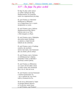 Pag. 118

Poezii - Vol. 7 - Cîntarea Cîntãrilor mele - Caietul 1

137 - În faþa Ta plec ochii
În faþa Ta plec ochii umezi
cu suflet copleºit de drag
Strãlucitoarea Ta Frumseþe
uimit m-a-ngenuncheat pe prag.
O, eºti Frumos ca Adevãrul
Strãlucitor ºi Minunat
ce-n limpezimea Lui e veºnic
atotputernic ºi curat.
O, eºti Frumos cum e Iubirea
Dumnezeiescul Har Slãvit
Iubirea care ca ºi Tine
e fãrã margini ºi sfîrºit.
O, eºti Frumos cum e Nãdejdea
din jertfa inimii fierbinþi
ce pentru-o clipã fericitã
îndurã ani de suferinþi.
O, eºti Frumos cum e Credinþa
curatã ºi de neclintit
mereu mai mare, mai frumoasã
dar cea dintîi, pîn-la sfîrºit.
O, eºti Frumos cum e Iertarea
ce-mbrãþiºeazã pe vrãjmaº
primindu-l frate ºi fãcîndu-l
aceloraºi comori pãrtaº.
O, eºti Frumos ca Mîntuirea
ce-a ºters atît de-adînc alean
ºi-aratã veºnic mai frumoasã
din zi în zi, din an în an.
O, eºti Frumos cum de frumoasã
e numai Frumuseþea Ta
- mi-e sufletul pe veci Isuse
robit ºi fermecat de Ea.
ªi-mi uit ºi zbuciumul ºi lupta
ºi-ntregul plînset dureros
ºi Te privesc uimit Isuse
o, eºti Frumos, aºa Frumos!

 