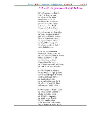 Poezii - Vol. 7 - Cîntarea Cîntãrilor mele - Caietul 1

Pag. 119

138 - O, ce frumoasã eºti Iubito
O, ce frumoasã eºti Iubito
Bisericã, Mireasa Mea
ce minunate sînt a tale
podoabe ce te fac aºa
ce minunatã þi-e credinþa
pãstratã-n cugetul smerit
curatã, sincerã, adîncã
ºi-aceeaºi pînã la sfîrºit.
O, ce frumoasã þi-e Nãdejdea
ce nu s-a clãtinat nicicînd
prin oriºice-ncercãri aceeaºi
tãrie ºi-ndrãznealã-avînd
ce îngereascã þi-e Iubirea
ce lîngã Mine te-a þinut
în dulcea, negrãit de dulcea
unire de la început.
Ce sfîntã þi-este curãþia
din dulcii limpezi ochii tãi
ce n-au privit nicicînd pe nimeni
cãzuþi, dispreþuiþi ºi rãi
ce miºcãtoare umilinþa
asemeni crinului rãnit
ce-ºi dãruie mai mult mireasma
cu cît e ºi mai mult zdrobit.
Ce îndelungã þi-e rãbdarea
ce te-a-nvãþat sã lupþi ºi blînd
iertînd sã suferi pîn-la moarte
ºi sã nãdãjduieºti crezînd
ce înduioºãtoare mila
ce te-a plecat spre cel lovit
sã mîngîi, sã ajuþi, sã dãrui
nemustrãtor, tãcut, simþit...
Ce-mbelºugat ºi dulce-i rodul
cu-atîtea lacrimi semãnat
altarul miilor de jertfe
ce strãlucit e-ncununat
ce fericit e-mpodobitã
în totul tot fãptura ta
o, ce frumoasã, ce frumoasã
eºti tu pe veci Mireasa Mea!

 
