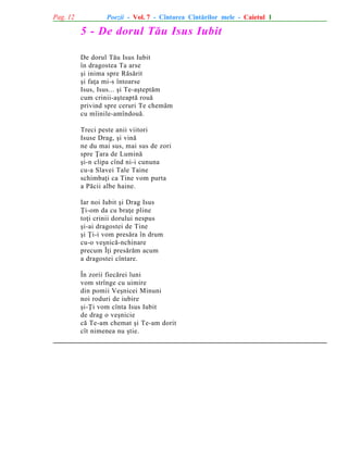 Pag. 12

Poezii - Vol. 7 - Cîntarea Cîntãrilor mele - Caietul 1

5 - De dorul Tãu Isus Iubit
De dorul Tãu Isus Iubit
în dragostea Ta arse
ºi inima spre Rãsãrit
ºi faþa mi-s întoarse
Isus, Isus... ºi Te-aºteptãm
cum crinii-aºteaptã rouã
privind spre ceruri Te chemãm
cu mîinile-amîndouã.
Treci peste anii viitori
Isuse Drag, ºi vinã
ne du mai sus, mai sus de zori
spre Þara de Luminã
ºi-n clipa cînd ni-i cununa
cu-a Slavei Tale Taine
schimbaþi ca Tine vom purta
a Pãcii albe haine.
Iar noi Iubit ºi Drag Isus
Þi-om da cu braþe pline
toþi crinii dorului nespus
ºi-ai dragostei de Tine
ºi Þi-i vom presãra în drum
cu-o veºnicã-nchinare
precum Îþi presãrãm acum
a dragostei cîntare.
În zorii fiecãrei luni
vom strînge cu uimire
din pomii Veºnicei Minuni
noi roduri de iubire
ºi-Þi vom cînta Isus Iubit
de drag o veºnicie
cã Te-am chemat ºi Te-am dorit
cît nimenea nu ºtie.

 