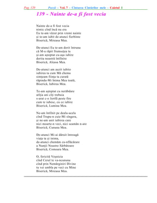 Pag. 120

Poezii - Vol. 7 - Cîntarea Cîntãrilor mele - Caietul 1

139 - Nainte de-a fi fost vecia
Nainte de-a fi fost vecia
nimic cînd încã nu era
Eu te-am vãzut prin vremi nainte
ºi te-am iubit de-atunci fierbinte
Bisericã, Mireasa Mea.
De-atunci Eu te-am dorit întruna
cã M-a rãpit frumseþea ta
ºi-am aºteptat cu-aºa iubire
dorita noastrã întîlnire
Bisericã, Aleasa Mea.
De-atunci am auzit iubito
iubirea ta cum Mã chema
simþeam fiinþa ta curatã
rãpindu-Mi Inima Mea toatã,
Bisericã, Iubirea Mea.
Te-am aºteptat cu nerãbdare
atîþia ani cîþi trebuia
s-arat c-o Jertfã peste fire
cum te iubesc, cu ce iubire
Bisericã, Lumina Mea.
Ne-am întîlnit pe dealu-acela
cînd Trupu-n cuie-Mi sîngera,
ºi ne-am unit iubirea care
nici moarte-n veci, nici seamãn n-are
Bisericã, Cununa Mea.
De-atunci Mi-ai dãruit întreagã
viaþa ta ºi inima,
de-atunci chemãm cu-nflãcãrare
a Nunþii Noastre Sãrbãtoare
Bisericã, Comoara Mea.
O, fericitã Veºnicia
cînd Cerul te va-ncununa
cînd prin Nemãrginiri Divine
tu vei umbla pe veci cu Mine
Bisericã, Mireasa Mea.

 