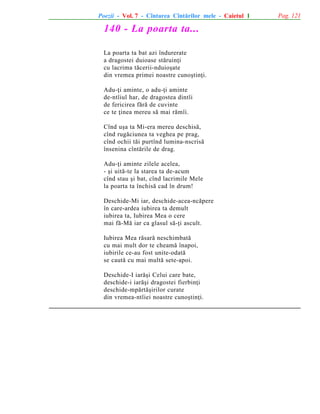 Poezii - Vol. 7 - Cîntarea Cîntãrilor mele - Caietul 1

140 - La poarta ta...
La poarta ta bat azi îndurerate
a dragostei duioase stãruinþi
cu lacrima tãcerii-nduioºate
din vremea primei noastre cunoºtinþi.
Adu-þi aminte, o adu-þi aminte
de-ntîiul har, de dragostea dintîi
de fericirea fãrã de cuvinte
ce te þinea mereu sã mai rãmîi.
Cînd uºa ta Mi-era mereu deschisã,
cînd rugãciunea ta veghea pe prag,
cînd ochii tãi purtînd lumina-nscrisã
însenina cîntãrile de drag.
Adu-þi aminte zilele acelea,
- ºi uitã-te la starea ta de-acum
cînd stau ºi bat, cînd lacrimile Mele
la poarta ta închisã cad în drum!
Deschide-Mi iar, deschide-acea-ncãpere
în care-ardea iubirea ta demult
iubirea ta, Iubirea Mea o cere
mai fã-Mã iar ca glasul sã-þi ascult.
Iubirea Mea rãsarã neschimbatã
cu mai mult dor te cheamã înapoi,
iubirile ce-au fost unite-odatã
se cautã cu mai multã sete-apoi.
Deschide-I iarãºi Celui care bate,
deschide-i iarãºi dragostei fierbinþi
deschide-mpãrtãºirilor curate
din vremea-ntîiei noastre cunoºtinþi.

Pag. 121

 
