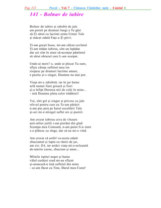 Pag. 122

Poezii - Vol. 7 - Cîntarea Cîntãrilor mele - Caietul 1

141 - Bolnav de iubire
Bolnav de iubire ºi zdrobit de jale
am pornit pe drumuri lungi a Te gãsi
sã-Þi sãrut cu lacrimi urma Urmei Tale
ºi mãcar odatã Faþa a-Þi privi.
Þi-am greºit Isuse, mi-am cãlcat cuvîntul
Þi-am trãdat iubirea, sînt un lepãdat
dar azi sînt în stare sã-nconjur pãmîntul
sã sãrut obrazul care L-am scuipat.
Unde-ai mers? o, unde ai plecat Tu oare,
sfîºie cãinþa sufletul meu tot
risipesc pe drumuri lacrime amare,
e pustiu ºi-s singur, Doamne nu mai pot.
Viaþa mi-e zdrobitã, iar în jur haine
urlã numai fiare groazã ºi fiori
ºi-a înfipt Durerea mii de colþi în mine...
- iatã Doamne plata celor trãdãtori!
Vai, sînt gol ºi singur ºi privesc cu jale
stîrvul pentru care eu Te-am pãrãsit
n-am pus preþ pe harul ascultãrii Tale
ºi-azi mi-e-ntregul suflet ars ºi pustiit.
Am crezut iubirea ceva de vînzare
anii-atîtor jertfe i-am pierdut din gînd
Scumpa mea Comoarã, n-am putut fi-n stare
s-o plãtesc cu sînge, dar sã nu mi-o vînd.
Am crezut cã astfel va-nceta odatã
zbuciumul ºi lupta cu rãniri de jar,
am zis: DA, iar astãzi viaþa mi-e-ncleºtatã
de-nmiite cazne, zbucium ºi amar...
Mîinile ispitei negre ºi haine
vãlul curãþiei crud mi-au sfîºiat
ºi-aruncarã-n tinã sufletul din mine
- ce-am fãcut cu Tine, Darul meu Curat!

 