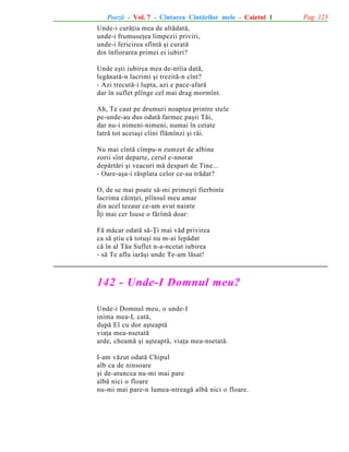 Poezii - Vol. 7 - Cîntarea Cîntãrilor mele - Caietul 1
Unde-i curãþia mea de altãdatã,
unde-i frumuseþea limpezii priviri,
unde-i fericirea sfîntã ºi curatã
din înfiorarea primei ei iubiri?
Unde eºti iubirea mea de-ntîia datã,
legãnatã-n lacrimi ºi trezitã-n cînt?
- Azi trecutã-i lupta, azi e pace-afarã
dar în suflet plînge cel mai drag mormînt.
Ah, Te caut pe drumuri noaptea printre stele
pe-unde-au dus odatã farmec paºii Tãi,
dar nu-i nimeni-nimeni, numai în cetate
latrã tot aceiaºi cîini flãmînzi ºi rãi.
Nu mai cîntã cîmpu-n zumzet de albine
zorii sînt departe, cerul e-nnorat
depãrtãri ºi veacuri mã despart de Tine...
- Oare-aºa-i rãsplata celor ce-au trãdat?
O, de se mai poate sã-mi primeºti fierbinte
lacrima cãinþei, plînsul meu amar
din acel tezaur ce-am avut nainte
Îþi mai cer Isuse o fãrîmã doar:
Fã mãcar odatã sã-Þi mai vãd privirea
ca sã ºtiu cã totuºi nu m-ai lepãdat
cã în al Tãu Suflet n-a-ncetat iubirea
- sã Te aflu iarãºi unde Te-am lãsat!

142 - Unde-I Domnul meu?
Unde-i Domnul meu, o unde-I
inima mea-L catã,
dupã El cu dor aºteaptã
viaþa mea-nsetatã
arde, cheamã ºi aºteaptã, viaþa mea-nsetatã.
I-am vãzut odatã Chipul
alb ca de ninsoare
ºi de-atuncea nu-mi mai pare
albã nici o floare
nu-mi mai pare-n lumea-ntreagã albã nici o floare.

Pag. 123

 