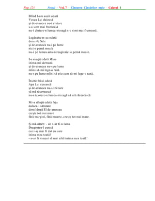 Pag. 124

Poezii - Vol. 7 - Cîntarea Cîntãrilor mele - Caietul 1

Blînd I-am auzit odatã
Vocea Lui duioasã
ºi de-atuncea nu-i cîntare
s-o simt mai frumoasã
nu-i cîntare-n lumea-ntreagã s-o simt mai frumoasã.
Legãnatu-m-au odatã
dorurile Sale
ºi de-atuncea nu-i pe lume
nici o pernã moale
nu-i pe lumea asta-ntreagã nici o pernã moale.
I-a simþit odatã Mîna
inima-mi sãrmanã
ºi de-atuncea nu-s pe lume
mîini sã-mi lege-o ranã
nu-s pe lume mîini sã ºtie cum sã-mi lege-o ranã.
Însetat bãui odatã
Apa Lui cereascã
ºi de-atuncea nu-s izvoare
sã mã rãcoreascã
nu-s izvoare-n lumea-ntreagã sã mã rãcoreascã.
Mi-a sfinþit odatã faþa
dulcea-I sãrutare
dorul dupã El de-atuncea
creºte tot mai mare
fãrã margini, fãrã moarte, creºte tot mai mare.
ªi mã-ntreb: - de n-ar fi-n lume
Dragostea-I curatã
cui i-aº mai fi dat eu oare
inima mea toatã?
- n-ar fi nimeni sã mai aibã inima mea toatã!

 