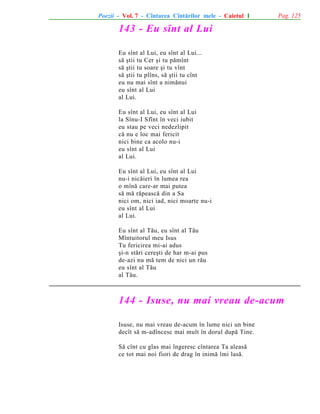 Poezii - Vol. 7 - Cîntarea Cîntãrilor mele - Caietul 1

Pag. 125

143 - Eu sînt al Lui
Eu sînt al Lui, eu sînt al Lui...
sã ºtii tu Cer ºi tu pãmînt
sã ºtii tu soare ºi tu vînt
sã ºtii tu plîns, sã ºtii tu cînt
eu nu mai sînt a nimãnui
eu sînt al Lui
al Lui.
Eu sînt al Lui, eu sînt al Lui
la Sînu-I Sfînt în veci iubit
eu stau pe veci nedezlipit
cã nu e loc mai fericit
nici bine ca acolo nu-i
eu sînt al Lui
al Lui.
Eu sînt al Lui, eu sînt al Lui
nu-i nicãieri în lumea rea
o mînã care-ar mai putea
sã mã rãpeascã din a Sa
nici om, nici iad, nici moarte nu-i
eu sînt al Lui
al Lui.
Eu sînt al Tãu, eu sînt al Tãu
Mîntuitorul meu Isus
Tu fericirea mi-ai adus
ºi-n stãri cereºti de har m-ai pus
de-azi nu mã tem de nici un rãu
eu sînt al Tãu
al Tãu.

144 - Isuse, nu mai vreau de-acum
Isuse, nu mai vreau de-acum în lume nici un bine
decît sã m-adîncesc mai mult în dorul dupã Tine.
Sã cînt cu glas mai îngeresc cîntarea Ta aleasã
ce tot mai noi fiori de drag în inimã îmi lasã.

 