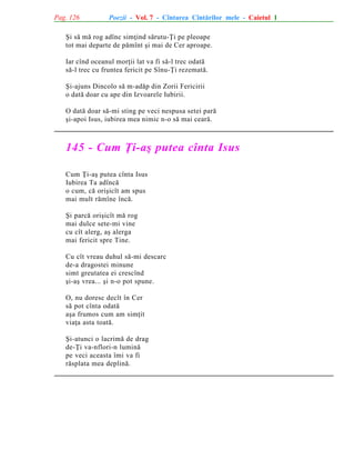 Pag. 126

Poezii - Vol. 7 - Cîntarea Cîntãrilor mele - Caietul 1

ªi sã mã rog adînc simþind sãrutu-Þi pe pleoape
tot mai departe de pãmînt ºi mai de Cer aproape.
Iar cînd oceanul morþii lat va fi sã-l trec odatã
sã-l trec cu fruntea fericit pe Sînu-Þi rezematã.
ªi-ajuns Dincolo sã m-adãp din Zorii Fericirii
o datã doar cu ape din Izvoarele Iubirii.
O datã doar sã-mi sting pe veci nespusa setei parã
ºi-apoi Isus, iubirea mea nimic n-o sã mai cearã.

145 - Cum Þi-aº putea cînta Isus
Cum Þi-aº putea cînta Isus
Iubirea Ta adîncã
o cum, cã oriºicît am spus
mai mult rãmîne încã.
ªi parcã oriºicît mã rog
mai dulce sete-mi vine
cu cît alerg, aº alerga
mai fericit spre Tine.
Cu cît vreau duhul sã-mi descarc
de-a dragostei minune
simt greutatea ei crescînd
ºi-aº vrea... ºi n-o pot spune.
O, nu doresc decît în Cer
sã pot cînta odatã
aºa frumos cum am simþit
viaþa asta toatã.
ªi-atunci o lacrimã de drag
de-Þi va-nflori-n luminã
pe veci aceasta îmi va fi
rãsplata mea deplinã.

 