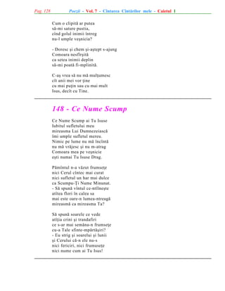 Pag. 128

Poezii - Vol. 7 - Cîntarea Cîntãrilor mele - Caietul 1
Cum o clipitã ar putea
sã-mi sature pustia,
cînd golul inimii întreg
nu-l umple veºnicia?
- Doresc ºi chem ºi-aºtept s-ajung
Comoara nesfîrºitã
ca setea inimii deplin
sã-mi poatã fi-mplinitã.
C-aº vrea sã nu mã mulþumesc
cît anii mei vor þine
cu mai puþin sau cu mai mult
Isus, decît cu Tine.

148 - Ce Nume Scump
Ce Nume Scump ai Tu Isuse
Iubitul sufletului meu
mireasma Lui Dumnezeiascã
îmi umple sufletul mereu.
Nimic pe lume nu mã încîntã
nu mã vrãjesc ºi nu m-atrag
Comoara mea pe veºnicie
eºti numai Tu Isuse Drag.
Pãmîntul n-a vãzut frumseþe
nici Cerul cîntec mai curat
nici sufletul un har mai dulce
ca Scumpu-Þi Nume Minunat.
- Sã spunã vîntul ce-ntîlneºte
atîtea flori în calea sa
mai este oare-n lumea-ntreagã
mireasmã ca mireasma Ta?
Sã spunã soarele ce vede
atîþia crini ºi trandafiri
ce s-ar mai semãna-n frumseþe
cu-a Tale sfinte-mpãrtãºiri?
- Eu strig ºi soarelui ºi lunii
ºi Cerului cã-n ele nu-s
nici fericiri, nici frumuseþe
nici nume cum ai Tu Isus!

 