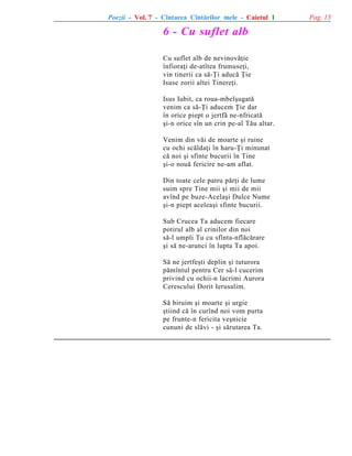 Poezii - Vol. 7 - Cîntarea Cîntãrilor mele - Caietul 1

6 - Cu suflet alb
Cu suflet alb de nevinovãþie
înfioraþi de-atîtea frumuseþi,
vin tinerii ca sã-Þi aducã Þie
Isuse zorii altei Tinereþi.
Isus Iubit, ca roua-mbelºugatã
venim ca sã-Þi aducem Þie dar
în orice piept o jertfã ne-nfricatã
ºi-n orice sîn un crin pe-al Tãu altar.
Venim din vãi de moarte ºi ruine
cu ochi scãldaþi în haru-Þi minunat
cã noi ºi sfinte bucurii în Tine
ºi-o nouã fericire ne-am aflat.
Din toate cele patru pãrþi de lume
suim spre Tine mii ºi mii de mii
avînd pe buze-Acelaºi Dulce Nume
ºi-n piept aceleaºi sfinte bucurii.
Sub Crucea Ta aducem fiecare
potirul alb al crinilor din noi
sã-l umpli Tu cu sfînta-nflãcãrare
ºi sã ne-arunci în lupta Ta apoi.
Sã ne jertfeºti deplin ºi tuturora
pãmîntul pentru Cer sã-l cucerim
privind cu ochii-n lacrimi Aurora
Cerescului Dorit Ierusalim.
Sã biruim ºi moarte ºi urgie
ºtiind cã în curînd noi vom purta
pe frunte-n fericita veºnicie
cununi de slãvi - ºi sãrutarea Ta.

Pag. 13

 