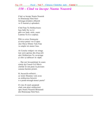 Pag. 130

Poezii - Vol. 7 - Cîntarea Cîntãrilor mele - Caietul 1

150 - Cînd va începe Nunta Noastrã
Cînd va începe Nunta Noastrã
în Dimineaþa Fãrã Nori
întreaga-ntindere albastrã
va fi luminã ºi splendori.
Cînd Faþa Ta Strãlucitoare
Isus Iubit Se va ivi
pãli-vor lunã, stele, soare
Lumina Ta le-o copleºi.
Pãli-va orice frumuseþe
ºi-orice puteri vor fi apus
cãci Slava Sfintei Tale Feþe
va umple tot atunci Isus.
Ai Cerului strãjeri vor stinge
toþi sorii-aprinºi din Ziua-ntîi
cãci Strãlucirea Ta va-ncinge
ºi slãvi ºi-adîncuri în vãpãi.
... Dar noi înveºmîntaþi în soare
uimiþi de Ceasul Cel Slãvit
cîntînd Þi-om pune la picioare
cununa harului primit.
O, bucuriile-ntîlnirii...
ce inimi Doamne vom avea
ca strãlucirea fericirii
s-o poatã-ntreagã-atunci purta?
O vino Zi mult aºteptatã
cînd vom pluti strãlucitori
spre Nunta Noastrã Minunatã
din Dimineaþa Fãrã Nori.

 