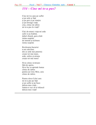 Pag. 134

Poezii - Vol. 7 - Cîntarea Cîntãrilor mele - Caietul 1

154 - Cine mi te-a pus?
Cine mi te-a pus pe suflet
ºi pe ochi ºi faþã
ºi pe grai ºi pe simþire
ºi pe-ntreaga viaþã;
cine, cîntec de iubire
mi te-a pus în viaþã?
Cãci de-atunci viaþa-mi arde
ochii n-au hodinã,
duhul zboarã, gura cîntã
inima suspinã,
de luminã ºi-ncîntare
inima suspinã.
Revãrsarea bucuriei
n-are stãvilare
din ce arde mai puternic
creºte tot mai mare,
arde, sufere ºi-ntruna
creºte tot mai mare!
Fã-te cîntec revãrsare
fãrã de oprire,
fã-te foc ce-aprinde lumea
cîntec de iubire
pentru-un Unic Mire, unic
cîntec de iubire.
Pentru slava Celui care
mi te-a pus pe faþã
ºi pe suflet ºi pe buze
dulcea mea viaþã...
lumea-n veci sã te trãiascã
dulcea mea viaþã!

 