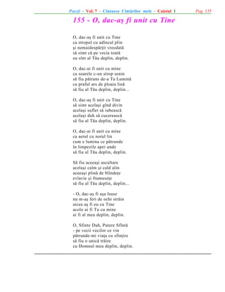 Poezii - Vol. 7 - Cîntarea Cîntãrilor mele - Caietul 1

155 - O, dac-aº fi unit cu Tine
O, dac-aº fi unit cu Tine
ca stropul cu adîncul plin
ºi nemaidespãrþit vreodatã
sã simt cã pe vecia toatã
eu sînt al Tãu deplin, deplin.
O, dac-ai fi unit cu mine
ca soarele c-un strop senin
sã fiu pãtruns de-a Ta Luminã
ca praful ars de ploaia linã
sã fiu al Tãu deplin, deplin...
O, dac-aº fi unit cu Tine
sã simt acelaºi gînd divin
acelaºi suflet sã iubeascã
acelaºi duh sã cucereascã
sã fiu al Tãu deplin, deplin.
O, dac-ai fi unit cu mine
ca aerul cu norul lin
cum e lumina ce pãtrunde
în limpezile apei unde
sã fiu al Tãu deplin, deplin.
Sã fiu aceeaºi ascultare
acelaºi calm ºi cald alin
aceeaºi plinã de blîndeþe
evlavie ºi frumuseþe
sã fiu al Tãu deplin, deplin...
- O, dac-aº fi aºa Isuse
nu m-aº feri de ochi strãin
aicea aº fi eu cu Tine
acolo ai fi Tu cu mine
ai fi al meu deplin, deplin.
O, Sfinte Duh, Putere Sfîntã
- pe vecii vecilor ce vin
pãtrunde-mi viaþa cu sfinþire
sã fiu o unicã trãire
cu Domnul meu deplin, deplin.

Pag. 135

 