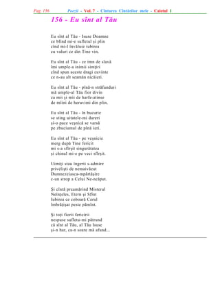 Pag. 136

Poezii - Vol. 7 - Cîntarea Cîntãrilor mele - Caietul 1

156 - Eu sînt al Tãu
Eu sînt al Tãu - Isuse Doamne
ce blînd mi-e sufletul ºi plin
cînd mi-l învãluie iubirea
cu valuri ce din Tine vin.
Eu sînt al Tãu - ce imn de slavã
îmi umple-a inimii simþiri
cînd spun aceste dragi cuvinte
ce n-au alt seamãn nicãieri.
Eu sînt al Tãu - pînã-n strãfunduri
mã umple-al Tãu fior divin
ca mii ºi mii de harfe-atinse
de mîini de heruvimi din plin.
Eu sînt al Tãu - în bucurie
se sting uitatele-mi dureri
ºi-o pace veºnicã se varsã
pe zbuciumul de pînã ieri.
Eu sînt al Tãu - pe veºnicie
merg dupã Tine fericit
mi s-a sfîrºit singurãtatea
ºi chinul mi-e pe veci sfîrºit.
Uimiþi stau îngerii s-admire
priveliºti de nemaivãzut
Dumnezeiasca-mpãrtãºire
c-un strop a Celui Ne-ncãput.
ªi cîntã preamãrind Misterul
Neînþeles, Etern ºi Sfînt
Iubirea ce coboarã Cerul
îmbrãþiºat peste pãmînt.
ªi toþi fiorii fericirii
nespuse sufletu-mi pãtrund
cã sînt al Tãu, al Tãu Isuse
ºi-n har, ca-n soare mã afund...

 