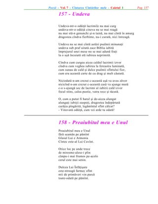 Poezii - Vol. 7 - Cîntarea Cîntãrilor mele - Caietul 1

157 - Undeva
Undeva-ntr-o odãiþã lacrimile nu mai curg
undeva-ntr-o odãiþã cineva nu se mai roagã
nu mai stã-n genunchi ºi-n tainã, nu mai cîntã în amurg
dragostea cîndva fierbinte, nu-i curatã, nici întreagã.
Undeva nu se mai cîntã astãzi psalmii minunaþi
undeva sub praf uitatã zace Biblia iubitã
împrejurul unei mese nu se mai adunã fraþi
la o uºã încuiatã stã iubirea neprimitã.
Cîndva cum curgea aicea caldul lacrimii izvor
cîndva cum veghea iubirea la fereastra luminatã,
cum sunau de cald ºi dulce psalmii sfîntului fior,
cum era aceastã carte de cu drag ºi mult cãutatã.
Niciodatã n-am crezut c-aceastã uºã va avea zãvor
nicicînd n-am crezut c-aceastã casã va ajunge mutã
c-o s-ajungã sec de lacrimi al iubirii cald izvor
focul stins, calea pustie, vatra rece ºi tãcutã.
O, cum a putut fi harul ºi de-aicea alungat
alungaþi iubiþii oaspeþi, dragostea îndepãrtatã
curãþia pîngãritã, legãmîntul sfînt cãlcat?
- Vinovatã odãiþã, cum vei arde tu odatã!

158 - Preaiubitul meu e Unul
Preaiubitul meu e Unul
fãrã seamãn pe pãmînt
Glasul Lui e Armonia
Cîntec este-al Lui Cuvînt.
Orice loc pe unde trece
de miresme-alese-i plin
cîmpu-i mai frumos pe-acolo
cerul este mai senin.
Dulcea Lui Înfãþiºare
este-ntreagã farmec sfînt
mii de primãveri vin parcã
toate-odatã pe pãmînt.

Pag. 137

 