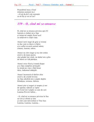 Pag. 138

Poezii - Vol. 7 - Cîntarea Cîntãrilor mele - Caietul 1

Preaiubitul meu e Unul
nimenea asemeni nu-i
- cît aþi da de L-aþi cunoaºte
ca sã fiþi ºi voi ai Lui?

159 - O, cînd mi se-ntoarce
O, cînd mi se-ntoarce privirea spre El
luminã ºi zîmbet mi-e faþa
ºi inima-mi umple fiorul acel
ca nalþã-ntr-o clipã viaþa.
Atunci norii negri de griji ºi tristeþi
se duc cum se duce-o clipire
ºi-n suflet revarsã seninul mãreþ
cîntare, luminã, iubire.
Atunci nu sînt singur ºi nu sînt strãin
oricît e de mare pustia
cãci gîndul îmi cîntã, iar duhul mi-e plin
de harul ce-l dã pãrtãºia.
Atunci orice fricã ºi teamã dispar
ºi-n faþa cumplitei primejdii
în inimã-mi vine o fãrã hotar
tãrie, îndemnul nãdejdii.
Atunci înceteazã al rãnilor chin
oricît e de cruntã lovirea
iar faþa zdrobitã mi-o umple deplin
blîndeþea, iertarea, Iubirea.
Atunci pier ºi neguri ºi noapte ºi nor
de spaime,-ndoieli ºi ispite
iar Cerul mi-l umple cu sute de sori
Lumina Privirii Iubite...
- O, cînd mi se-ntoarce privirea în Sus
uit ura ºi chinul ºi tina
ºi simt cum mã-nvãluie-n Tine Isus
Lumina, Lumina, Lumina...

 