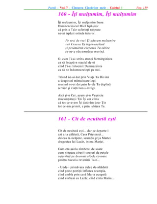 Poezii - Vol. 7 - Cîntarea Cîntãrilor mele - Caietul 1

160 - Îþi mulþumim, Îþi mulþumim
Îþi mulþumim, Îþi mulþumim Isuse
Dumnezeiescul Miel Ispãºitor
cã prin a Tale suferinþi nespuse
ne-ai ispãºit osînda tuturor.
Pe veci de veci Þi-aducem mulþumire
sub Crucea Ta îngenunchind
ºi preamãrim cereasca Ta iubire
ce ne-a rãscumpãrat murind.
O, cum Þi-ai strîns atunci Nemãrginirea
ca sã încapã-n staulul de oi
cînd Þi-ai întocmit Dumnezeirea
ca sã ne îndumnezeieºti pe noi.
Trãind ne-ai dat prin Viaþa Ta Divinã
a-dragostei mîntuitoare legi
murind ne-ai dat prin Jertfa Ta deplinã
iertare ºi viaþã lumii-ntregi.
Aici ºi-n Cer, acum ºi-n Veºnicie
rãscumpãraþii Tãi Îþi vor cînta
cã tot ce-avem Îþi datorãm doar Þie
tot ce-am primit, e prin iubirea Ta.

161 - Cît de neuitatã eºti
Cît de neuitatã eºti... dar ce departe-i
azi a ta cãldurã, Casa Prieteniei...
dulcea ta-ncãpere, scumpã grija Martei
dragostea lui Lazãr, inima Mariei.
Cum era acolo zîmbetul de soare
cum ningeau cireºii straturi de petale
aºternînd pe drumuri albele covoare
pentru bucuria revenirii Tale...
- Unde-i primãvara dulce de-altãdatã
cînd peste portiþã înflorea scumpia,
cînd umbla prin casã Marta ocupatã
cînd vorbeai cu Lazãr, cînd cînta Maria...

Pag. 139

 