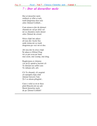 Pag. 14

Poezii - Vol. 7 - Cîntarea Cîntãrilor mele - Caietul 1

7 - Dor al dorurilor mele
Dor al dorurilor mele
strãlucit ºi sfînt ºi nalt,
toatã dragostea mea suie
cãtre Þãrmul Celãlalt...
Cum atrase-n dor de þãrmuri
cheamã-un val pe altul val
mi se cheamã-a mele doruri
cãtre Þãrmul de cristal.
Orice clipã îmi aduce
alt nou dor Acolo Sus
unde inima-mi cu toatã
dragostea pe veci mi-ai dus.
Alt nou dor în orice clipã
Îþi aduce-n Sfîntul Prag
tot ce pot avea pe lume
mai curat, mai scump, mai drag.
Rugãciunea ºi cîntarea
vin sã-Þi spunã-n lacrimi cît
Te doreºte-un suflet care
Te iubeºte-atît, atît.
Cît Te cheamã, cît suspinã
cît aºteaptã clipa cînd
Þãrmul fericirii Tale
Þi-l va sãruta plîngînd...
Care-i valul ce m-ar duce
pînã Dincolo-ntr-un salt
Dorul dorurilor mele
de pe Þãrmul Celãlalt!

 
