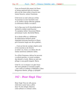 Pag. 140

Poezii - Vol. 7 - Cîntarea Cîntãrilor mele - Caietul 1

Cum era hotarul plin atunci de floare
ºi întreg cuprinsul plin de tinereþe,
plin era de cîntec pînã-n larg de zare
numai bucurie, numai frumuseþe.
Cînd urcai cu soþii calea pe colinã,
Te-nsoreau cu raze lacrimile serii
ºi-Þi zîmbea cãsuþa albã din grãdinã
cu înfiorarea sfîntã-a revederii.
Iar în faþa casei sã-Þi deschidã poarta
arãtînd în zîmbet toatã bucuria
Te-aºteptau iubiþii: bucuroasã Marta
prieteneºte Lazãr, lãcrimînd Maria.
ªi-n cãsuþa albã ca o sãrbãtoare
de înduioºarea întîlnirii plinã
rãspîndea miresme busuiocu-n floare
prin fereastra largã care dã-n grãdinã...
... Cum au fost de scumpe clipele acele
cît de neuitate ºi de fericite
ºi-astãzi vai, Isuse, n-a rãmas din ele
numai amintirea umbrelor iubite.
S-a sfîrºit frumoasa, dulcea lor poveste
s-a plecat portiþa, s-a uscat scumpia
dus demult e Lazãr, Marta nu mai este
plînge-n casa goalã singurã, Maria.
Cînd Te vei re-ntoarce vei gãsi Isuse
din ruini grãindu-Þi neuitata ºoaptã...
- cãci cînd ºi Credinþa ºi Nãdejdea-s duse
Dragostea rãmîne, plînge ºi aºteaptã!

162 - Doar lîngã Tine
Doar lîngã Tine-mi aflu pacea
cînd totu-n jurul meu e plîns
doar Tu îmi mîngîi sfîºierea
cînd sufletul e-n chinuri strîns.

 