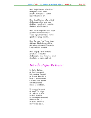 Poezii - Vol. 7 - Cîntarea Cîntãrilor mele - Caietul 1
Doar lîngã Tine-mi aflu-alinul
cînd geme inima amar
ºi ochii-ntunecaþi de lacrimi
recapãtã seninul iar.
Doar lîngã Tine-mi aflu-odihnã
cînd marea urlã-n jurul meu
cînd lupt cu-nvîrtejiri cumplite
ºi ceasul ispitirii-i greu.
Doar Tu-mi împrãºtii norii negri
ºi-nlãturi trãsnetul cumplit
Tu-mi rupi zãvoarele de-aramã
spre locul larg ºi liniºtit.
Doar Tu, cînd Faþa Ta-mi rãsare
ºi Glasul Tãu îmi spune blînd,
poþi stinge marea-mi frãmîntare
o pace-adîncã aducînd.
Doar Tu poþi liniºti furtuna
ºi valurile ce ne zbat
cînd noaptea prea demult ne-apasã
ºi sufletul ni-e prea-ncãrcat.

163 - În slujba Ta Isuse
În slujba Ta Isuse
de tineri am pornit
îndreaptã-ne Tu paºii
pe drumul Tãu slãvit
cu-a Ta putere umple
Cuvîntul ce-L purtãm
luminã ºi iubire
mereu sã semãnãm.
Sã spunem tuturora
de harul Tãu bogat
sã vinã toþi sã afle
iertarea de pãcat
sã ducem pîn-la moarte
mãrturisirea Ta
în slujba mîntuirii
învredniciþi de ea.

Pag. 141

 