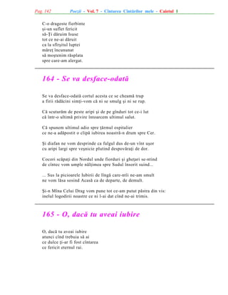 Pag. 142

Poezii - Vol. 7 - Cîntarea Cîntãrilor mele - Caietul 1

C-o dragoste fierbinte
ºi-un suflet fericit
sã-Þi dãruim Isuse
tot ce ne-ai dãruit
ca la sfîrºitul luptei
mãreþ încununat
sã moºtenim rãsplata
spre care-am alergat.

164 - Se va desface-odatã
Se va desface-odatã cortul acesta ce se cheamã trup
a firii rãdãcini simþi-vom cã ni se smulg ºi ni se rup.
Cã scuturãm de peste aripi ºi de pe gînduri tot ce-i lut
cã într-o ultimã privire întoarcem ultimul salut.
Cã spunem ultimul adio spre þãrmul ospitalier
ce ne-a adãpostit o clipã iubirea noastrã-n drum spre Cer.
ªi diafan ne vom desprinde ca fulgul dus de-un vînt uºor
cu aripi largi spre veºnicie plutind despovãraþi de dor.
Cocori scãpaþi din Nordul unde fiorduri ºi gheþari se-ntind
de cîntec vom umple nãlþimea spre Sudul însorit suind...
... Sus la picioarele Iubirii de lîngã care-ntîi ne-am smult
ne vom lãsa sosind Acasã ca de departe, de demult.
ªi-n Mîna Celui Drag vom pune tot ce-am putut pãstra din vis:
inelul logodirii noastre ce ni l-ai dat cînd ne-ai trimis.

165 - O, dacã tu aveai iubire
O, dacã tu aveai iubire
atunci cînd trebuia sã ai
ce dulce þi-ar fi fost cîntarea
ce fericit eternul rai.

 