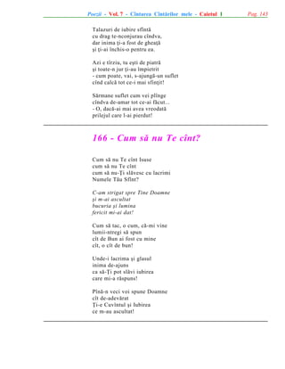 Poezii - Vol. 7 - Cîntarea Cîntãrilor mele - Caietul 1
Talazuri de iubire sfîntã
cu drag te-nconjurau cîndva,
dar inima þi-a fost de gheaþã
ºi þi-ai închis-o pentru ea.
Azi e tîrziu, tu eºti de piatrã
ºi toate-n jur þi-au împietrit
- cum poate, vai, s-ajungã-un suflet
cînd calcã tot ce-i mai sfinþit!
Sãrmane suflet cum vei plînge
cîndva de-amar tot ce-ai fãcut...
- O, dacã-ai mai avea vreodatã
prilejul care l-ai pierdut!

166 - Cum sã nu Te cînt?
Cum sã nu Te cînt Isuse
cum sã nu Te cînt
cum sã nu-Þi slãvesc cu lacrimi
Numele Tãu Sfînt?
C-am strigat spre Tine Doamne
ºi m-ai ascultat
bucuria ºi lumina
fericit mi-ai dat!
Cum sã tac, o cum, cã-mi vine
lumii-ntregi sã spun
cît de Bun ai fost cu mine
cît, o cît de bun!
Unde-i lacrima ºi glasul
inima de-ajuns
ca sã-Þi pot slãvi iubirea
care mi-a rãspuns!
Pînã-n veci voi spune Doamne
cît de-adevãrat
Þi-e Cuvîntul ºi Iubirea
ce m-au ascultat!

Pag. 143

 