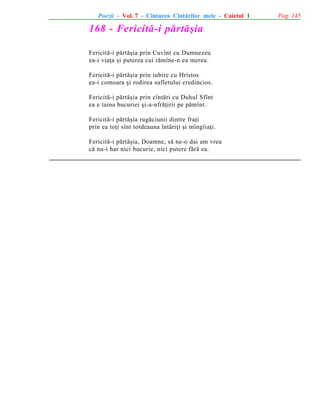 Poezii - Vol. 7 - Cîntarea Cîntãrilor mele - Caietul 1

168 - Fericitã-i pãrtãºia
Fericitã-i pãrtãºia prin Cuvînt cu Dumnezeu
ea-i viaþa ºi puterea cui rãmîne-n ea mereu.
Fericitã-i pãrtãºia prin iubire cu Hristos
ea-i comoara ºi rodirea sufletului credincios.
Fericitã-i pãrtãºia prin cîntãri cu Duhul Sfînt
ea e taina bucuriei ºi-a-nfrãþirii pe pãmînt.
Fericitã-i pãrtãºia rugãciunii dintre fraþi
prin ea toþi sînt totdeauna întãriþi ºi mîngîiaþi.
Fericitã-i pãrtãºia, Doamne, sã ne-o dai am vrea
cã nu-i har nici bucurie, nici putere fãrã ea.

Pag. 145

 