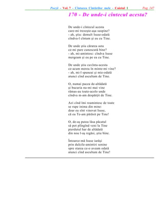 Poezii - Vol. 7 - Cîntarea Cîntãrilor mele - Caietul 1

Pag. 147

170 - De unde-i cîntecul acesta?
De unde-i cîntecul acesta
care-mi trezeºte-aºa suspine?
- ah, ºtiu: demult Isuse-odatã
cîndva-l cîntam ºi eu cu Tine.
De unde ºtiu cãrarea asta
ce-mi pare cunoscutã bine?
- ah, mi-amintesc: cîndva Isuse
mergeam ºi eu pe ea cu Tine.
De unde ºtiu cuvîntu-acesta
ce-acum mereu în minte-mi vine?
- ah, mi-l spuneai ºi mie-odatã
atunci cînd ascultam de Tine.
O, numai pacea de-altãdatã
ºi bucuria nu-mi mai vine
rãmas-au toate-acolo unde
cîndva m-am despãrþit de Tine.
Azi cînd îmi reamintesc de toate
se rupe inima din mine:
doar eu sînt vinovat Isuse,
cã eu Te-am pãrãsit pe Tine!
O, de-aº putea lãsa pãcatul
sã pot plîngînd veni la Tine
pierdutul har de altãdatã
din nou l-aº regãsi, ºtiu bine.
Întoarce-mã Isuse iarãºi
prin dulcile-amintiri senine
spre starea ce-o aveam odatã
atunci cînd ascultam de Tine!

 