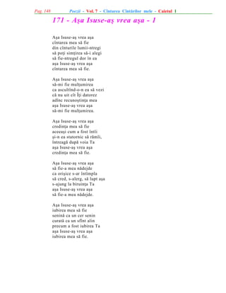 Pag. 148

Poezii - Vol. 7 - Cîntarea Cîntãrilor mele - Caietul 1

171 - Aºa Isuse-aº vrea aºa - 1
Aºa Isuse-aº vrea aºa
cîntarea mea sã fie
din cînturile lumii-ntregi
sã poþi simþirea sã-i alegi
sã fie-ntregul dor în ea
aºa Isuse-aº vrea aºa
cîntarea mea sã fie.
Aºa Isuse-aº vrea aºa
sã-mi fie mulþumirea
ca ascultînd-o-n ea sã vezi
cã nu uit cît Îþi datorez
adînc recunoºtinþa mea
aºa Isuse-aº vrea aºa
sã-mi fie mulþumirea.
Aºa Isuse-aº vrea aºa
credinþa mea sã fie
aceeaºi cum a fost întîi
ºi-n ea statornic sã rãmîi,
întreagã dupã voia Ta
aºa Isuse-aº vrea aºa
credinþa mea sã fie.
Aºa Isuse-aº vrea aºa
sã fie-a mea nãdejde
ca oriºice s-ar întîmpla
sã cred, s-alerg, sã lupt aºa
s-ajung la biruinþa Ta
aºa Isuse-aº vrea aºa
sã fie-a mea nãdejde.
Aºa Isuse-aº vrea aºa
iubirea mea sã fie
seninã ca un cer senin
curatã ca un sfînt alin
precum a fost iubirea Ta
aºa Isuse-aº vrea aºa
iubirea mea sã fie.

 