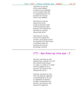 Poezii - Vol. 7 - Cîntarea Cîntãrilor mele - Caietul 1

Pag. 149

Aºa Isuse-aº vrea aºa
sã fie-a mea rãbdare
sã simþi cã nu-s neliniºtit
ºi nici cã-ndur fiind silit
ci-i paºnicã precum a Ta
aºa Isuse-aº vrea aºa
sã fie-a mea rãbdare.
Aºa Isuse-aº vrea aºa
tãcerea mea sã fie
ca pacea-ntinsului senin
ºi fãr-ascunsul urii spin
precum a fost Tãcerea Ta
aºa Isuse-aº vrea aºa
tãcerea mea sã fie.
Aºa Isuse-aº vrea aºa
în tot sã-Þi seamãn Þie
sã simþi, sã recunoºti cã sînt
un strop din Viul Tãu Cuvînt
o razã din Lumina Ta
aºa Isuse-aº vrea aºa
pe-ntreaga veºnicie!

172 - Aºa Isuse-aº vrea aºa - 2
Aºa Isus, aºa Isuse-aº vrea
cîntarea mea, cîntarea Ta sã fie
din cînturile lumii-ntregi
s-o cauþi, s-o simþi ºi s-o alegi
sã-Þi fie gîndul tot în ea
aºa Isus, aºa Isuse-aº vrea
cîntarea mea sã fie.
Aºa Isus, aºa Isuse-aº vrea
sã-mi fie liniºtita rugãciune
ca ascultîndu-mi-o sã vezi
ce mulþumire-Þi datorez
ºi-adînc recunoºtinþa mea
aºa Isus, aºa Isuse-aº vrea
smerita-mi rugãciune.

 