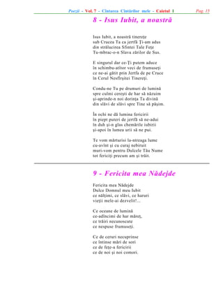 Poezii - Vol. 7 - Cîntarea Cîntãrilor mele - Caietul 1

8 - Isus Iubit, a noastrã
Isus Iubit, a noastrã tinereþe
sub Crucea Ta ca jertfã Þi-am adus
din strãlucirea Sfintei Tale Feþe
Tu-mbrac-o-n Slava zãrilor de Sus.
E singurul dar ce-Þi putem aduce
în schimbu-atîtor veci de frumuseþi
ce ne-ai gãtit prin Jertfa de pe Cruce
în Cerul Nesfîrºitei Tinereþi.
Condu-ne Tu pe drumuri de luminã
spre culmi cereºti de har sã nãzuim
ºi-aprinde-n noi dorinþa Ta divinã
din slãvi de slãvi spre Tine sã pãºim.
În ochi ne dã lumina fericirii
în piept puteri de jertfã sã ne-adui
în duh ºi-n glas chemãrile iubirii
ºi-apoi în lumea urii sã ne pui.
Te vom mãrturisi la-ntreaga lume
cu-avînt ºi cu curaj nebiruit
muri-vom pentru Dulcele Tãu Nume
tot fericiþi precum am ºi trãit.

9 - Fericita mea Nãdejde
Fericita mea Nãdejde
Dulce Domnul meu Iubit
ce nãlþimi, ce slãvi, ce haruri
vieþii mele-ai dezvelit!...
Ce oceane de luminã
ce-adîncimi de har mãreþ,
ce trãiri necunoscute
ce nespuse frumuseþi.
Ce de ceruri necuprinse
ce întinse mãri de sori
ce de feþe-a fericirii
ce de noi ºi noi comori.

Pag. 15

 