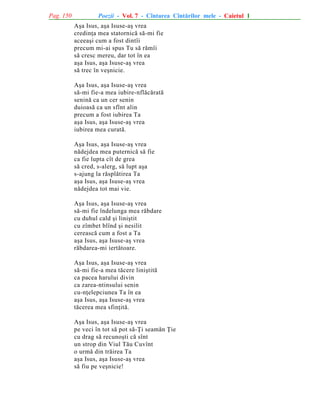 Pag. 150

Poezii - Vol. 7 - Cîntarea Cîntãrilor mele - Caietul 1
Aºa Isus, aºa Isuse-aº vrea
credinþa mea statornicã sã-mi fie
aceeaºi cum a fost dintîi
precum mi-ai spus Tu sã rãmîi
sã cresc mereu, dar tot în ea
aºa Isus, aºa Isuse-aº vrea
sã trec în veºnicie.
Aºa Isus, aºa Isuse-aº vrea
sã-mi fie-a mea iubire-nflãcãratã
seninã ca un cer senin
duioasã ca un sfînt alin
precum a fost iubirea Ta
aºa Isus, aºa Isuse-aº vrea
iubirea mea curatã.
Aºa Isus, aºa Isuse-aº vrea
nãdejdea mea puternicã sã fie
ca fie lupta cît de grea
sã cred, s-alerg, sã lupt aºa
s-ajung la rãsplãtirea Ta
aºa Isus, aºa Isuse-aº vrea
nãdejdea tot mai vie.
Aºa Isus, aºa Isuse-aº vrea
sã-mi fie îndelunga mea rãbdare
cu duhul cald ºi liniºtit
cu zîmbet blînd ºi nesilit
cereascã cum a fost a Ta
aºa Isus, aºa Isuse-aº vrea
rãbdarea-mi iertãtoare.
Aºa Isus, aºa Isuse-aº vrea
sã-mi fie-a mea tãcere liniºtitã
ca pacea harului divin
ca zarea-ntinsului senin
cu-nþelepciunea Ta în ea
aºa Isus, aºa Isuse-aº vrea
tãcerea mea sfinþitã.
Aºa Isus, aºa Isuse-aº vrea
pe veci în tot sã pot sã-Þi seamãn Þie
cu drag sã recunoºti cã sînt
un strop din Viul Tãu Cuvînt
o urmã din trãirea Ta
aºa Isus, aºa Isuse-aº vrea
sã fiu pe veºnicie!

 