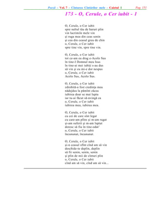 Poezii - Vol. 7 - Cîntarea Cîntãrilor mele - Caietul 1

Pag. 151

173 - O, Cerule, o Cer iubit - 1
O, Cerule, o Cer iubit
spre naltul tãu de haruri plin
vin lacrimile mele vin
ºi ruga mea din ceas senin
ºi cea din ceasul greu de chin
o, Cerule, o Cer iubit
spre tine vin, spre tine vin.
O, Cerule, o Cer iubit
tot ce-am eu drag e-Acolo Sus
în tine-I Domnul meu Isus
în tine-ai mei iubiþi s-au dus
sã vin ºi eu mi-e dor nespus
o, Cerule, o Cer iubit
Acolo Sus, Acolo Sus.
O, Cerule, o Cer iubit
zdrobitã-a fost credinþa mea
nãdejdea la pãmînt zãcea
iubirea doar se mai lupta
iar tu-ai fãcut sã-nvingã ea
o, Cerule, o Cer iubit
iubirea mea, iubirea mea.
O, Cerule, o Cer iubit
cu cei de care sînt legat
cu care-am plîns ºi m-am rugat
ºi-am suferit ºi m-am luptat
doresc sã fiu în tine-odat’
o, Cerule, o Cer iubit
încununat, încununat.
O, Cerule, o Cer iubit
ºi-n ceasul sfînt cînd am sã vin
deschide-te deplin, deplin
sã fii senin, senin, senin
ºi plin de mii de cînturi plin
o, Cerule, o Cer iubit
cînd am sã vin, cînd am sã vin...

 