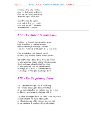 Pag. 154

Poezii - Vol. 7 - Cîntarea Cîntãrilor mele - Caietul 1

Frumoase feþe-a lui Hristos
doar voi daþi veºnic strãlucire
cînd staþi pe chipul credincios
frumoase feþe-a lui Hristos.
Isuse Doamne, Te rugãm
pãstreazã-ni-le-n veci curate
ca-n totul noi sã-Þi semãnãm
Isuse Doamne Te rugãm.

177 - Ce bine-i la limanul...
Ce bine-i la limanul unde-am ajuns acum
dupã atîta luptã ºi lacrimã ºi drum
trecutele naufragii din largul depãrtat
s-au stins rãmase-n urmã, demult... ºi s-au uitat.
Cum seamãnã de bine limanul liniºtit
cu locul drag de unde sînt de demult pornit!
Dã-mi Doamne-odihna dulce doritã de demult
ca unui prunc ce singur, uitat a plîns prea mult
fã-mi umbrã cu aripa alinului Tãu blînd
ca unui prunc ce vine din soarele arzînd
ºi strînge-mã la Sînu-Þi cu zîmbet fericit
ca mama pe copilul prea-ndelungat dorit.

178 - Eu Te pãstrez Isuse
Eu Te pãstrez Isuse pe veci în locul drag
din chivotul fiinþei, prin Taina-mpãrtãºirii
ºi cea mai dulce clipã mi-e-atunci cînd mã retrag
cu Tine-n rugãciunea ºi-n liniºtea Iubirii.
Tot ce mi-ai dat prin viaþã am strîns ºi-am tot pãstrat
anaforã sfinþitã din masa-mbelºugatã
ea-i hrana mea de astãzi pe unde-am înnoptat
în loc pustiu pe drumul spre Casa-ndepãrtatã.

 