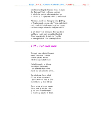 Poezii - Vol. 7 - Cîntarea Cîntãrilor mele - Caietul 1
Cînd inima sfîrºitã abia mai poate-n drum
din Tainica Fiinþã cu foame ospãtatã
ºi prinde iar putere prin arºiþã ºi scrum
sã creadã ºi sã lupte mai caldã ºi mai treazã.
Pãstreazã-mã Isuse Te rog la Sînu-Þi Drag
ºi Te pãstreazã-n mine prin Taina-mpãrtãºirii
cãci veºnicia-i clipã atunci cînd mã retrag
cu Tine-n rugãciunea ºi-n liniºtea Iubirii.
ªi cît rãmîi Tu-n mine ºi-n Tine eu rãmîn
umblarea vieþii mele e roadã ºi luminã
fiinþa mea sfinþitã de dulcele Tãu Sîn
se va cuprinde-n Tine eternã ºi divinã.

179 - Tot mai stau
Tot mai stau privind în urmã
dupã Tine cum Te duci
chinuit urcînd povara
zdrobitoarei Tale Cruci!
Ceilalþi ucenici ºi Mama
Te-nsoþesc îndureraþi...
- De departe încã-odatã
parcã înc-un semn mi-araþi...
Tu mi-ai mai fãcut odatã
cel din urmã bun rãmas...
- eu de-atuncea stau în cale
nici mã duc ºi nici mã las.
Te-aº urma, ºi n-am putere
Te-aº uita, ºi nu pot cum...
ªi Tu urci de-atîta vreme
ºi eu stau ºi-acuma-n drum.

Pag. 155

 