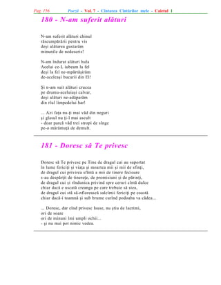 Pag. 156

Poezii - Vol. 7 - Cîntarea Cîntãrilor mele - Caietul 1

180 - N-am suferit alãturi
N-am suferit alãturi chinul
rãscumpãrãrii pentru vis
deºi alãturea gustarãm
minunile de nedescris!
N-am îndurat alãturi hula
Acelui ce-L iubeam la fel
deºi la fel ne-mpãrtãºirãm
de-aceleaºi bucurii din El!
ªi n-am suit alãturi crucea
pe drumu-aceluiaºi calvar,
deºi alãturi ne-adãparãm
din rîul limpedelui har!
... Azi faþa nu-þi mai vãd din neguri
ºi glasul nu þi-l mai ascult
- doar parcã vãd trei stropi de sînge
pe-o mãrãmuþã de demult.

181 - Doresc sã Te privesc
Doresc sã Te privesc pe Tine de dragul cui au suportat
în lume fericiþi ºi viaþa ºi moartea mii ºi mii de sfinþi,
de dragul cui privirea sfîntã a mii de tinere fecioare
s-au despãrþit de tinereþe, de promisiuni ºi de pãrinþi,
de dragul cui ºi rîndunica privind spre ceruri cîntã dulce
chiar dacã e uscatã creanga pe care trebuie sã stea,
de dragul cui stã sã-nfloreascã salcîmii fericiþi pe coastã
chiar dacã-i toamnã ºi sub brume curînd podoaba va cãdea...
... Doresc, dar cînd privesc Isuse, nu ºtiu de lacrimi,
ori de soare
ori de minuni îmi umpli ochii...
- ºi nu mai pot nimic vedea.

 