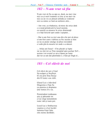 Poezii - Vol. 7 - Cîntarea Cîntãrilor mele - Caietul 1

182 - N-am vrut sã fiu
N-am vrut sã fiu ca apa ce, dusã, nu mai vine
nici ca ºi norii toamnei ce trec ºi nu mai vin
nici ca un vis ce pleacã uitîndu-ºi visãtorul
nici ca nimic ce lasã un neîntors alin...
- Am vrut, ca rîndunica, sã-ntorc de orice datã
c-o nouã primãvarã la locul neuitat,
ca soarele ce-ntoarce în orice dimineaþã
c-o faþã fericitã spre unde-i aºteptat...
- Dar n-am fost ca nici una din cîte pot sã plece
ci-am fost cum e iubirea cu foc ascuns ºi mut
ce nu se poate smulge sã plece niciodatã
ci arde pîn-la moarte tot unde s-a nãscut.
... Atîþia ani Isuse! - Cîte plecãri ºi lupte
iar eu sînt tot cu Tine mergînd spre-acelaºi Þel!...
acesta-i tot avutul ce mi-a rãmas pe lume
dar tot ce-am dat pãstrîndu-l, e fum pe lîngã el...

183 - Cel slãvit de noi
Cel slãvit de noi e Unul
Ne-ncãput ºi Nesfîrºit
El era prin Sine Însuºi
din El toate s-au zidit.
Glasul Lui e Adevãrul
Dragostea e Faþa Sa
cu puterea ºi dreptatea
þine lumea cît e ea.
Pretutindeni totdeauna
ºtie ºi pãtrunde tot
a Lui slugi nenumãrate
toate vãd ºi toate pot.
Locul Lui e Strãlucirea
veºnice-s a Lui lucrãri
înaintea Feþei Sale
sînt eterne desfãtãri.

Pag. 157

 