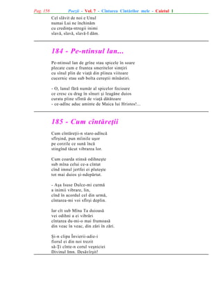 Pag. 158

Poezii - Vol. 7 - Cîntarea Cîntãrilor mele - Caietul 1
Cel slãvit de noi e Unul
numai Lui ne închinãm
cu credinþa-ntregii inimi
slavã, slavã, slavã-I dãm.

184 - Pe-ntinsul lan...
Pe-ntinsul lan de grîne stau spicele în soare
plecate cum e fruntea smeritelor simþiri
cu sînul plin de viaþã din pîinea viitoare
cucernic stau sub bolta cereºtii mînãstiri.
- O, lanul fãrã numãr al spicelor fecioare
ce cresc cu drag în sînuri ºi leagãne duios
curata pîine sfîntã de viaþã dãtãtoare
- ce-adînc aduc aminte de Maica lui Hristos!...

185 - Cum cîntãreþii
Cum cîntãreþii-n stare-adîncã
sfîrºind, pun mîinile uºor
pe corzile ce sunã încã
stingînd tãcut vibrarea lor.
Cum coarda stinsã odihneºte
sub mîna celui ce-a cîntat
cînd imnul jertfei ei pluteºte
tot mai duios ºi-ndepãrtat.
- Aºa Isuse Dulce-mi curmã
a inimii vibrare, lin,
cînd în acordul cel din urmã,
cîntarea-mi voi sfîrºi deplin.
Iar cît sub Mîna Ta duioasã
vei odihni a ei vibrãri
cîntarea du-mi-o mai frumoasã
din veac în veac, din zãri în zãri.
ªi-n clipa Învierii-adie-i
fiorul ei din noi trezit
sã-Þi cînte-n corul veºniciei
Divinul Imn. Desãvîrºit!

 
